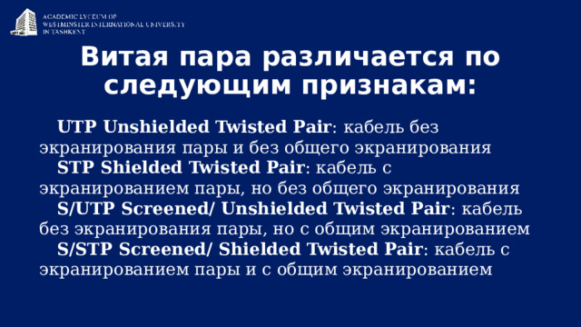 Витая пара различается по следующим признакам:   UTP Unshielded Twisted Pair :  кабель без экранирования пары и без общего экранирования STP Shielded Twisted Pair : кабель с экранированием пары, но без общего экранирования S/UTP Screened/ Unshielded Twisted Pair :  кабель без экранирования пары, но с общим экранированием S/STP Screened/ Shielded Twisted Pair : кабель с экранированием пары и с общим экранированием