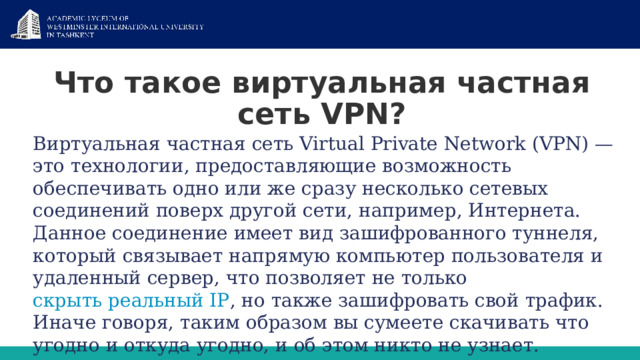 Что такое виртуальная частная сеть VPN? Виртуальная частная сеть Virtual Private Network (VPN) — это технологии, предоставляющие возможность обеспечивать одно или же сразу несколько сетевых соединений поверх другой сети, например, Интернета. Данное соединение имеет вид зашифрованного туннеля, который связывает напрямую компьютер пользователя и удаленный сервер, что позволяет не только  скрыть реальный IР , но также зашифровать свой трафик. Иначе говоря, таким образом вы сумеете скачивать что угодно и откуда угодно, и об этом никто не узнает.