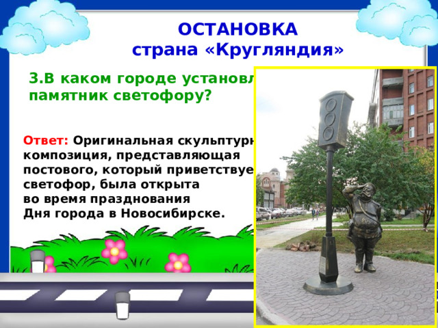 ОСТАНОВКА страна «Кругляндия»  3.В каком городе установлен  памятник светофору?   Ответ: Оригинальная скульптурная композиция, представляющая постового, который приветствует светофор, была открыта во время празднования Дня города в Новосибирске.