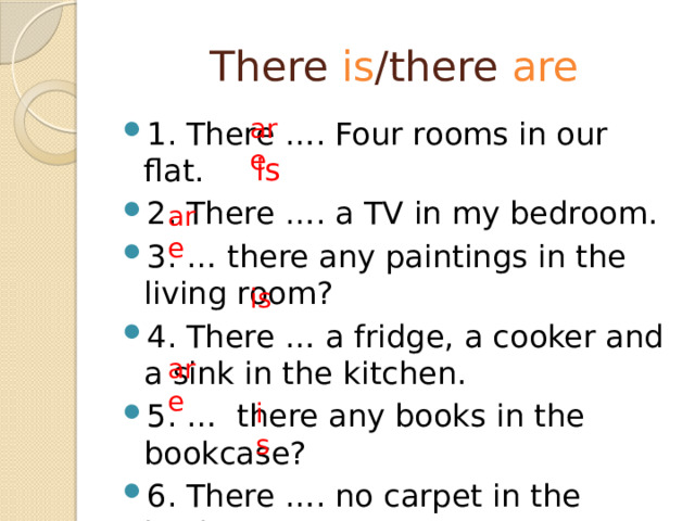 There is /there are are 1. There …. Four rooms in our flat. 2. There …. a TV in my bedroom. 3. … there any paintings in the living room? 4. There … a fridge, a cooker and a sink in the kitchen. 5. … there any books in the bookcase? 6. There …. no carpet in the kitchen. is are is are is