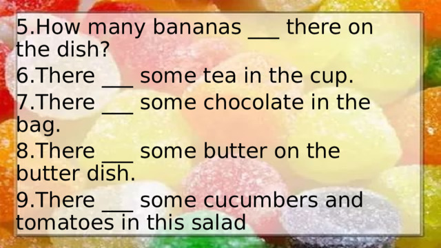 5.How many bananas ___ there on the dish? 6.There ___ some tea in the cup. 7.There ___ some chocolate in the bag. 8.There ___ some butter on the butter dish. 9.There ___ some cucumbers and tomatoes in this salad