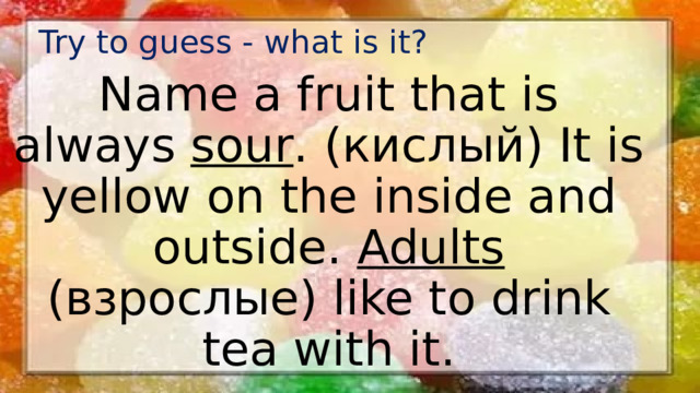 Try to guess - what is it? Name a fruit that is always sour . (кислый) It is yellow on the inside and outside. Adults (взрослые) like to drink tea with it.
