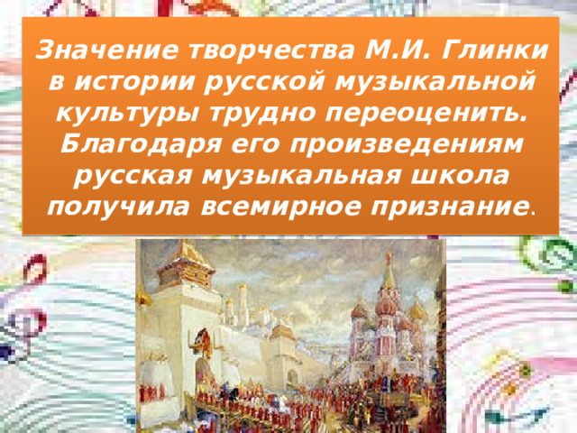 Значение творчества М.И. Глинки в истории русской музыкальной культуры трудно переоценить. Благодаря его произведениям русская музыкальная школа получила всемирное признание .
