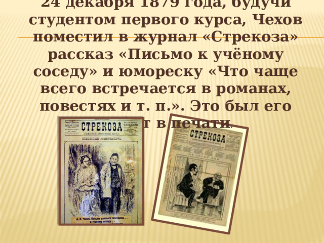 24 декабря 1879 года, будучи студентом первого курса, Чехов поместил в журнал «Стрекоза» рассказ «Письмо к учёному соседу» и юмореску «Что чаще всего встречается в романах, повестях и т. п.». Это был его дебют в печати .