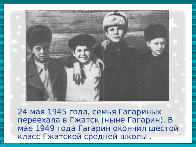24 мая 1945 года, семья Гагариных переехала в Гжатск (ныне Гагарин). В мае 1949 года Гагарин окончил шестой класс Гжатской средней школы .