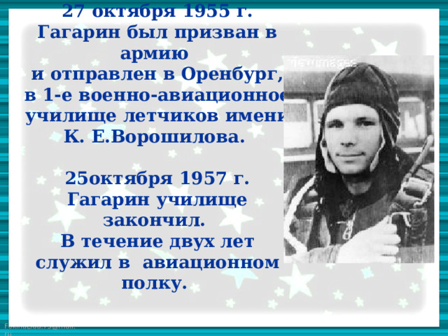 27 октября 1955 г. Гагарин был призван в армию  и отправлен в Оренбург, в 1-е военно-авиационное училище летчиков имени К. Е.Ворошилова.   25октября 1957 г. Гагарин училище закончил.  В течение двух лет служил в авиационном полку.