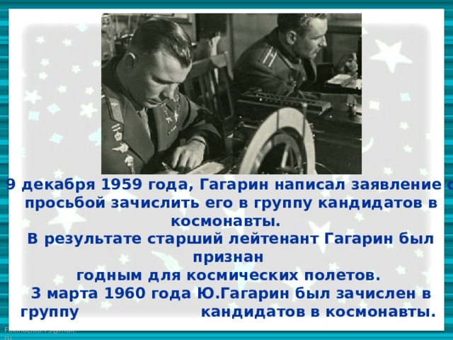 9 декабря 1959 года, Гагарин написал заявление с просьбой зачислить его в группу кандидатов в космонавты.  В результате старший лейтенант Гагарин был признан  годным для космических полетов.  3 марта 1960 года Ю.Гагарин был зачислен в группу кандидатов в космонавты. 