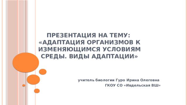 ПРЕЗЕНТАЦИЯ НА ТЕМУ:  «Адаптация организмов к изменяющимся условиям среды. Виды адаптации»  учитель биологии Гуро Ирина Олеговна ГКОУ СО «Ивдельская ВШ»