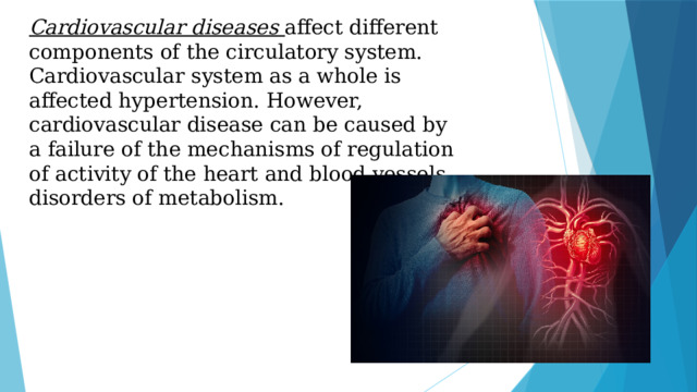 Cardiovascular diseases   affect different components of the circulatory system. Сardiovascular system as a whole is affected hypertension. However, cardiovascular disease can be caused by a failure of the mechanisms of regulation of activity of the heart and blood vessels, disorders of metabolism.