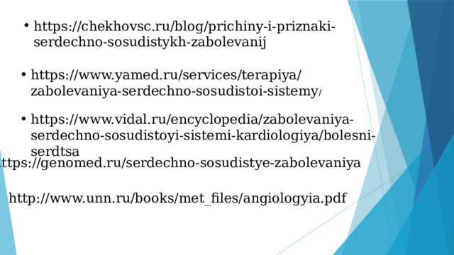 https://chekhovsc.ru/blog/prichiny-i-priznaki-serdechno-sosudistykh-zabolevanij https://www.yamed.ru/services/terapiya/zabolevaniya-serdechno-sosudistoi-sistemy / https://www.vidal.ru/encyclopedia/zabolevaniya-serdechno-sosudistoyi-sistemi-kardiologiya/bolesni-serdtsa https://genomed.ru/serdechno-sosudistye-zabolevaniya http://www.unn.ru/books/met_files/angiologyia.pdf