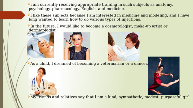 I am currently receiving appropriate training in such subjects as anatomy, psychology, pharmacology, English and medicine. I like these subjects because I am interested in medicine and modeling, and I have long wanted to learn how to do various types of injections. In the future, I would like to become a cosmetologist, make-up artist or dermatologist. As a child, I dreamed of becoming a veterinarian or a dancer. My friends and relatives say that I am a kind, sympathetic, modest, purposeful girl.