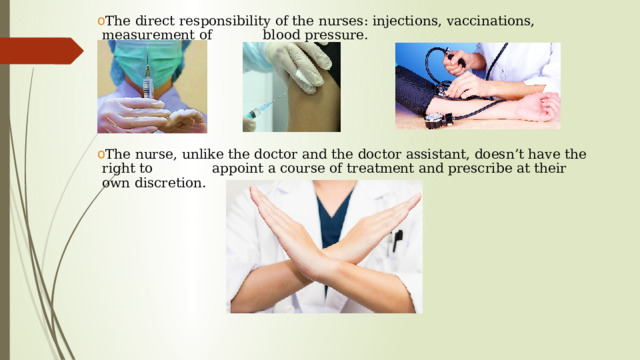 The direct responsibility of the nurses: injections, vaccinations, measurement of blood pressure. The nurse, unlike the doctor and the doctor assistant, doesn’t have the right to appoint a course of treatment and prescribe at their own discretion.