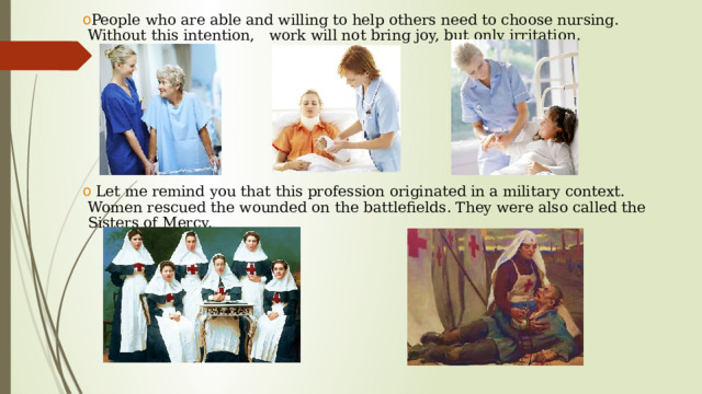 People who are able and willing to help others need to choose nursing. Without this intention, work will not bring joy, but only irritation.  Let me remind you that this profession originated in a military context. Women rescued the wounded on the battlefields. They were also called the Sisters of Mercy.