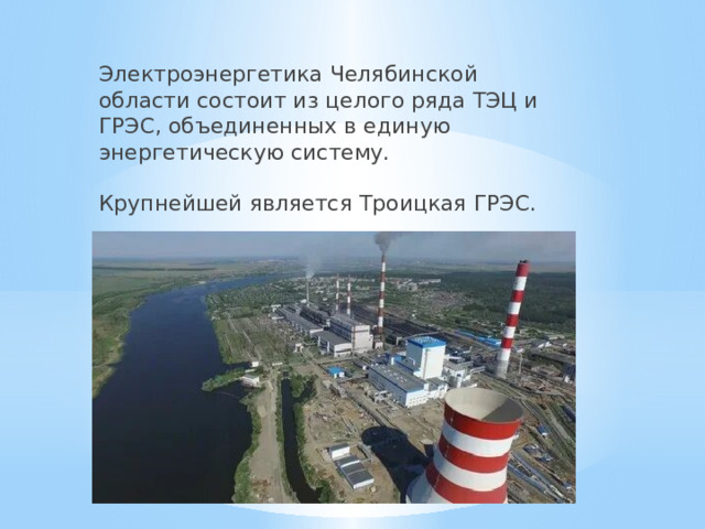Электроэнергетика Челябинской области состоит из целого ряда ТЭЦ и ГРЭС, объединенных в единую энергетическую систему.   Крупнейшей является Троицкая ГРЭС.