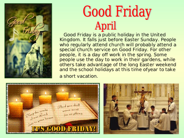 Good Friday is a public holiday in the United Kingdom. It falls just before Easter Sunday . People who regularly attend church will probably attend a special church service on Good Friday. For other people, it is a day off work in the spring. Some people use the day to work in their gardens, while others take advantage of the long Easter weekend and the school holidays at this time ofyear to take a short vacation.