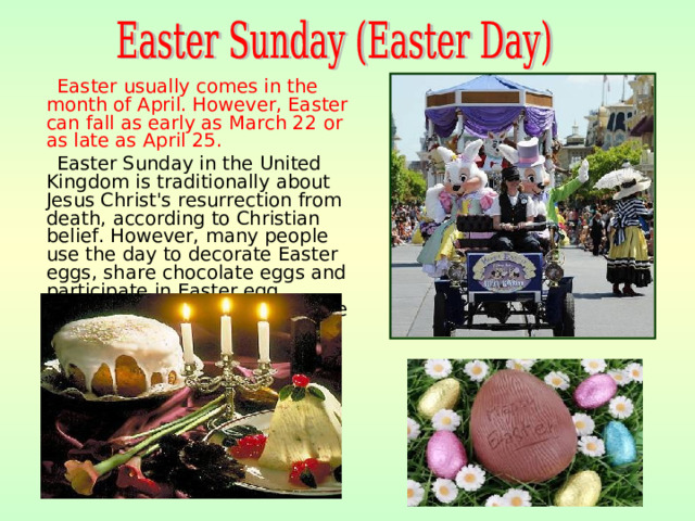 Easter usually comes in the month of April. However, Easter can fall as early as March  22 or as late as April 25.  Easter Sunday in the United Kingdom is traditionally about Jesus Christ's resurrection from death, according to Christian belief. However, many people use the day to decorate Easter eggs, share chocolate eggs and participate in Easter egg competitions. Easter is the time for holidays, festivals .