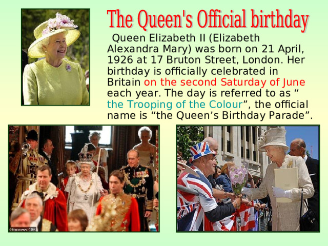 Queen Elizabeth II (Elizabeth Alexandra Mary) was born on 21 April, 1926 at 17 Bruton Street, London. Her birthday is officially celebrated in Britain on the second Saturday of June each year. The day is referred to as “ the Trooping of the Colour ”, the official name is “the Queen’s Birthday Parade”.
