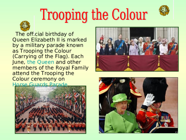 The official birthday of Queen Elizabeth II is marked by a military parade known as Trooping the Colour (Carrying of the Flag). Each June, the Queen and other members of the Royal Family attend the Trooping the Colour ceremony on Horse Guards Parade .