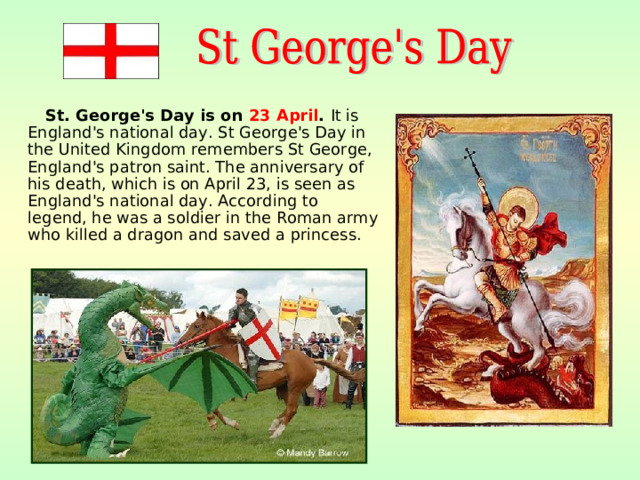 St. George's Day is on 23 April . It is England's national day. St George's Day in the United Kingdom remembers St George, England's patron saint. The anniversary of his death, which is on April 23, is seen as England's national day. According to legend, he was a soldier in the Roman army who killed a dragon and saved a princess.