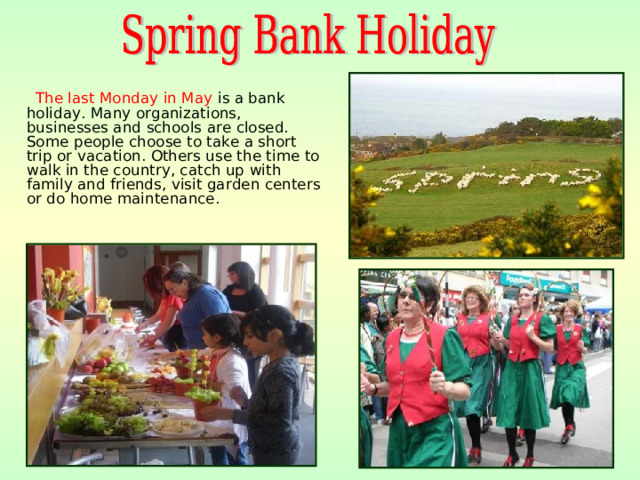 The last Monday in May is a bank holiday. Many organizations, businesses and schools are closed. Some people choose to take a short trip or vacation. Others use the time to walk in the country, catch up with family and friends, visit garden centers or do home maintenance.