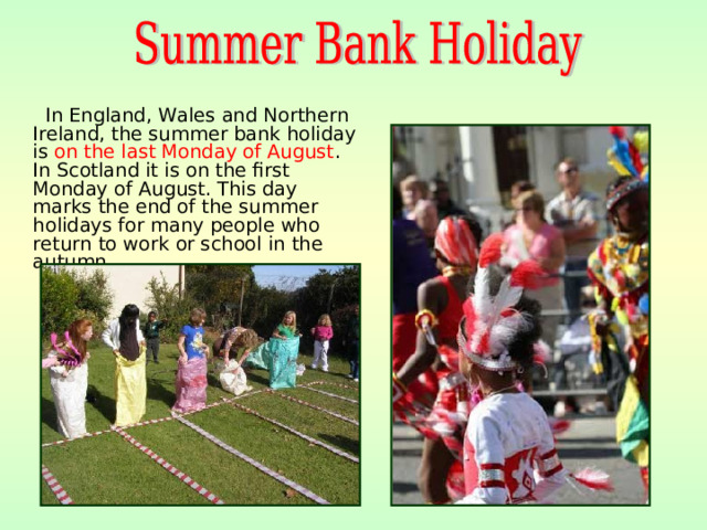 In England, Wales and Northern Ireland, the summer bank holiday is on the last Monday of August . In Scotland it is on the first Monday of August. This day marks the end of the summer holidays for many people who return to work or school in the autumn.