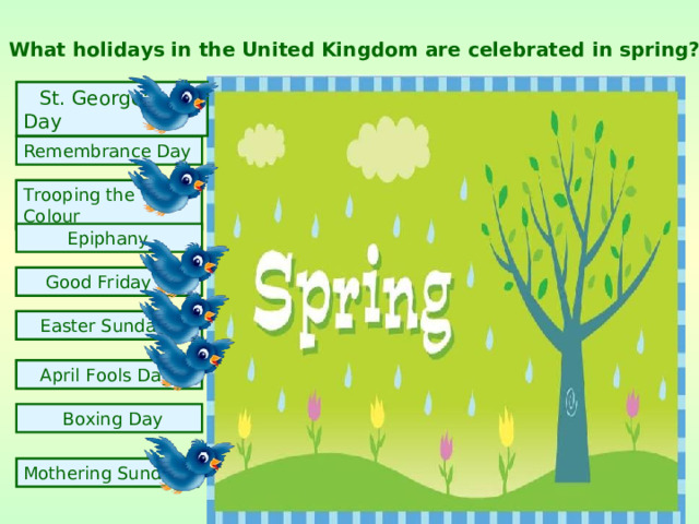 What holidays in the United Kingdom are celebrated in spring?  St. George's Day Remembrance Day Trooping the Colour  Epiphany  Good Friday  Easter Sunday  April Fools Day  Boxing Day  Mothering Sunday