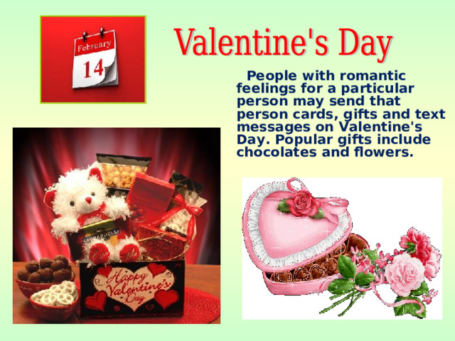 People with romantic feelings for a particular person may send that person cards, gifts and text messages on Valentine's Day. Popular gifts include chocolates and flowers.