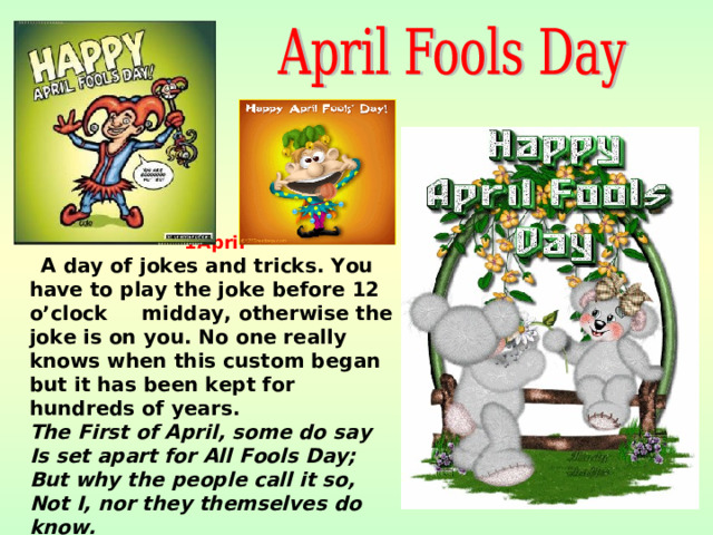 1April  A day of jokes and tricks. You have to play the joke before 12 o’clock midday, otherwise the joke is on you. No one really knows when this custom began but it has been kept for hundreds of years. The First of April, some do say  Is set apart for All Fools Day;  But why the people call it so,  Not I, nor they themselves do know.