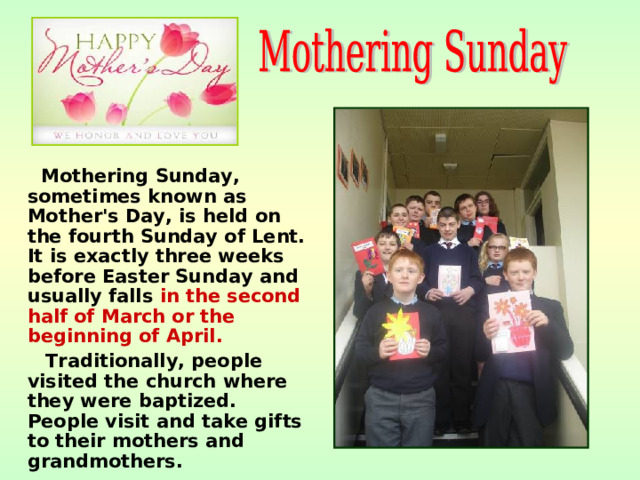 Mothering Sunday, sometimes known as Mother's Day, is held on the fourth Sunday of Lent. It is exactly three weeks before Easter Sunday and usually falls in the second half of March or the beginning of April.   Traditionally, people visited the church where they were baptized. People visit and take gifts to their mothers and grandmothers.