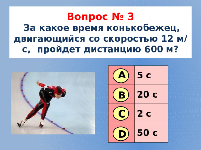 Вопрос № 3   За какое время конькобежец, двигающийся со скоростью 12 м/с, пройдет дистанцию 600 м? 5 с 20 с 2 с 50 с А В С D 4