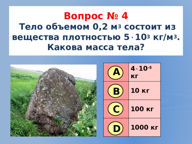 Вопрос № 4   Тело объемом 0,2 м 3 состоит из вещества плотностью 5  10 3 кг/м 3 . Какова масса тела? 4  10 -5 кг 10 кг 100 кг 1000 кг А В С D 5