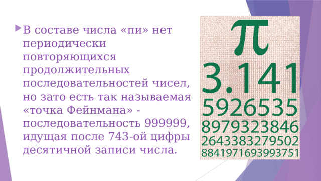 В составе числа «пи» нет периодически повторяющихся продолжительных последовательностей чисел, но зато есть так называемая «точка Фейнмана» - последовательность 999999, идущая после 743-ой цифры десятичной записи числа.