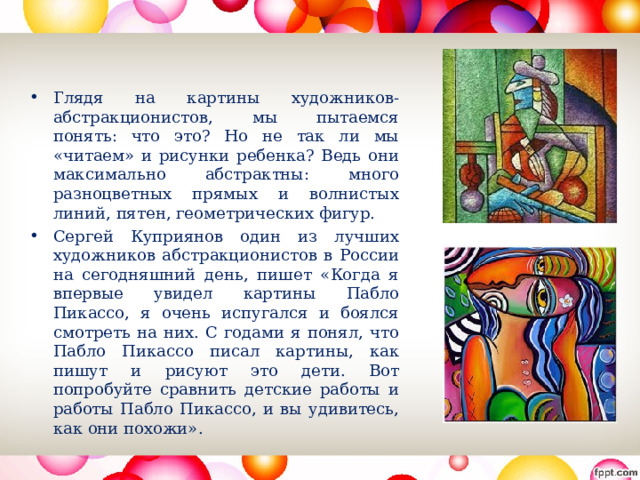 Глядя на картины художников-абстракционистов, мы пытаемся понять: что это? Но не так ли мы «читаем» и рисунки ребенка? Ведь они максимально абстрактны: много разноцветных прямых и волнистых линий, пятен, геометрических фигур. Сергей Куприянов один из лучших художников абстракционистов в России на сегодняшний день, пишет «Когда я впервые увидел картины Пабло Пикассо, я очень испугался и боялся смотреть на них. С годами я понял, что Пабло Пикассо писал картины, как пишут и рисуют это дети. Вот попробуйте сравнить детские работы и работы Пабло Пикассо, и вы удивитесь, как они похожи».