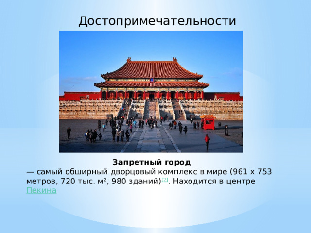 Достопримечательности Запретный город — самый обширный дворцовый комплекс в мире (961 x 753 метров, 720 тыс. м², 980 зданий) [2] . Находится в центре  Пекина