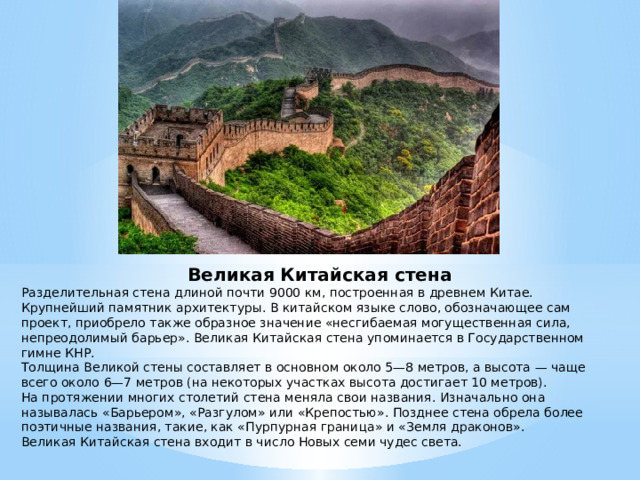 Великая Китайская стена Разделительная стена длиной почти 9000 км, построенная в древнем Китае. Крупнейший памятник архитектуры. В китайском языке слово, обозначающее сам проект, приобрело также образное значение «несгибаемая могущественная сила, непреодолимый барьер». Великая Китайская стена упоминается в Государственном гимне КНР. Толщина Великой стены составляет в основном около 5—8 метров, а высота — чаще всего около 6—7 метров (на некоторых участках высота достигает 10 метров). На протяжении многих столетий стена меняла свои названия. Изначально она называлась «Барьером», «Разгулом» или «Крепостью». Позднее стена обрела более поэтичные названия, такие, как «Пурпурная граница» и «Земля драконов». Великая Китайская стена входит в число Новых семи чудес света.