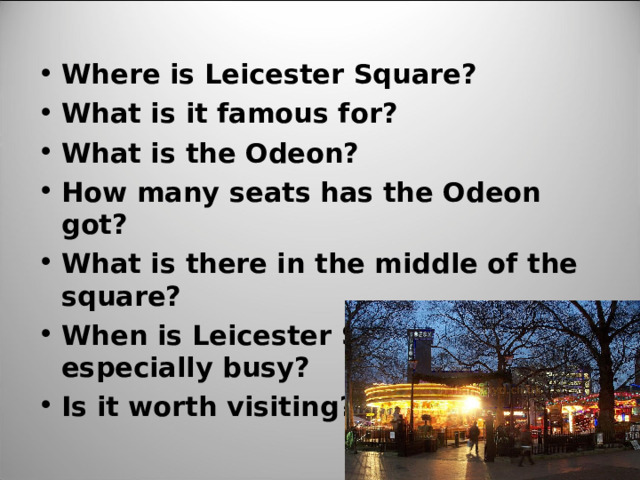 Where is Leicester Square? What is it famous for? What is the Odeon? How many seats has the Odeon got? What is there in the middle of the square? When is Leicester Square especially busy? Is it worth visiting?
