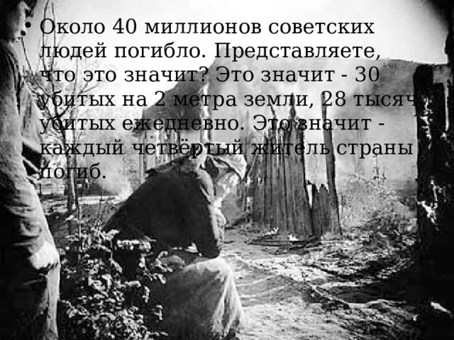 Около 40 миллионов советских людей погибло. Представляете, что это значит? Это значит - 30 убитых на 2 метра земли, 28 тысяч убитых ежедневно. Это значит - каждый четвёртый житель страны погиб.  