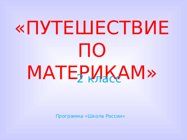 «ПУТЕШЕСТВИЕ ПО МАТЕРИКАМ» 2 класс Программа «Школа России»