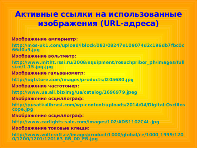 Активные ссылки на использованные изображения ( URL- адреса) Изображение амперметр: http://mos-uk1.com/upload/iblock/082/08247e109074d2c196db7fbc0c66d0a9.jpg Изображение вольтметр: http://www.mitht.rssi.ru/2008/equipment/rosuchpribor_ph/images/fullsize/1.15.jpg.jpg Изображение гальванометр: http://ogtstore.com/images/products/l205680.jpg Изображение частотомер: http://www.ua.all.biz/img/ua/catalog/1696979.jpeg Изображение осциллограф: http://pusatkalibrasi.com/wp-content/uploads/2014/04/Digital-Oscilloscope.jpg Изображение осциллограф: http://www.carlights-sale.com/images/102/ADS1102CAL.jpg Изображение токовые клещи: http://www.voltcraft.cz/image/product/1000/global/ce/1000_1999/1200/1200/1201/120163_RB_00_FB.jpg