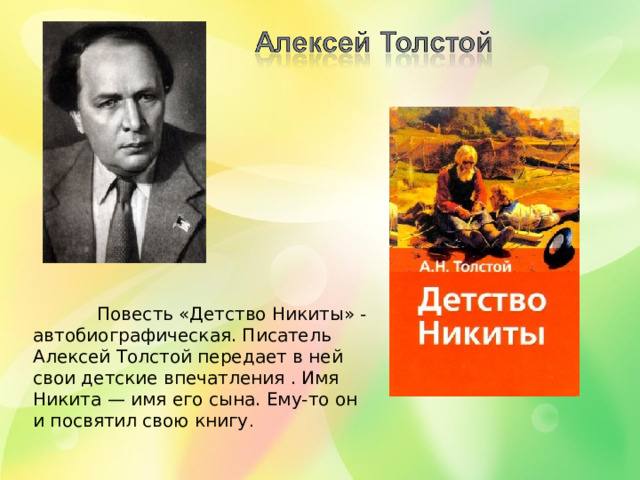 Повесть «Детство Никиты» - автобиографическая. Писатель Алексей Толстой передает в ней свои детские впечатления . Имя Никита — имя его сына. Ему-то он и посвятил свою книгу .