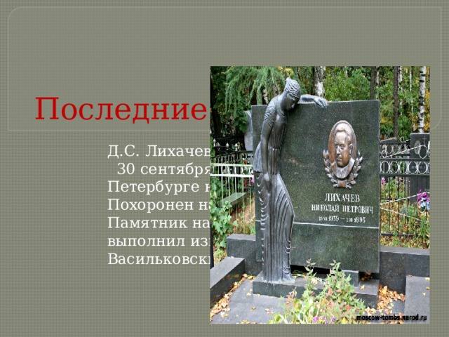 Последние годы жизни Д.С. Лихачев скончался 30 сентября 1999 года в Санкт-Петербурге на 93-м году жизни. Похоронен на кладбище в Комарово. Памятник на могиле учёного выполнил известный скульптор В. С. Васильковский.