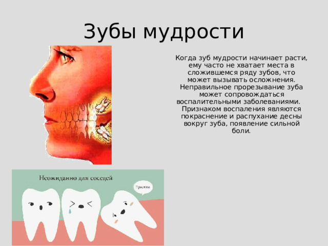 Зубы мудрости Когда зуб мудрости начинает расти, ему часто не хватает места в сложившемся ряду зубов, что может вызывать осложнения. Неправильное прорезывание зуба может сопровождаться воспалительными заболеваниями. Признаком воспаления являются покраснение и распухание десны вокруг зуба, появление сильной боли.