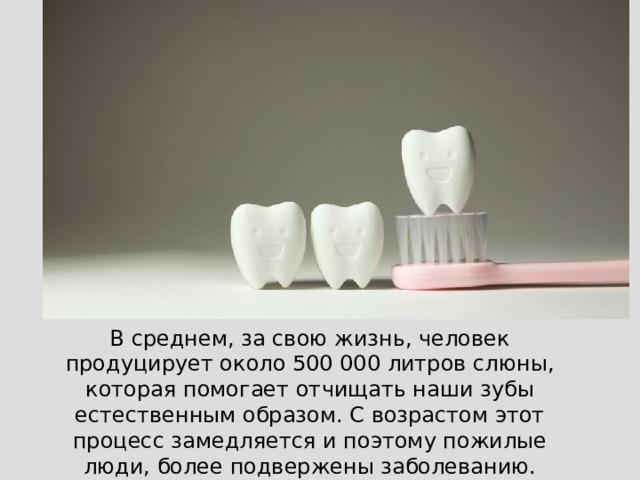 В среднем, за свою жизнь, человек продуцирует около 500 000 литров слюны, которая помогает отчищать наши зубы естественным образом. С возрастом этот процесс замедляется и поэтому пожилые люди, более подвержены заболеванию.