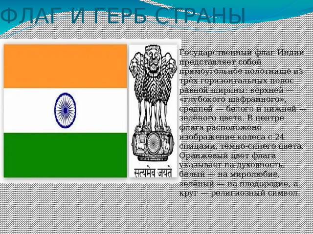 ФЛАГ И ГЕРБ СТРАНЫ Государственный флаг Индии представляет собой прямоугольное полотнище из трёх горизонтальных полос равной ширины: верхней — «глубокого шафранного», средней — белого и нижней — зелёного цвета. В центре флага расположено изображение колеса с 24 спицами, тёмно-синего цвета. Оранжевый цвет флага указывает на духовность, белый — на миролюбие, зелёный — на плодородие, а круг — религиозный символ.