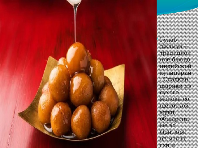 Гулаб джамун— традиционное блюдо индийской кулинарии. Сладкие шарики из сухого молока со щепоткой муки, обжаренные во фритюре из масла гхи и поданные в сахарном сиропе.