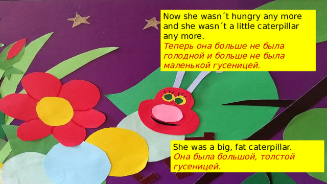 Now she wasnˊt hungry any more and she wasnˊt a little caterpillar any more. Теперь она больше не была голодной и больше не была маленькой гусеницей. She was a big, fat caterpillar. Она была большой, толстой гусеницей.