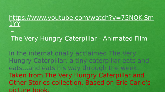 https://www.youtube.com/watch?v=75NQK-Sm1YY –  The Very Hungry Caterpillar - Animated Film In the internationally acclaimed The Very Hungry Caterpillar, a tiny caterpillar eats and eats…and eats his way through the week. Taken from The Very Hungry Caterpillar and Other Stories collection. Based on Eric Carle's picture book.
