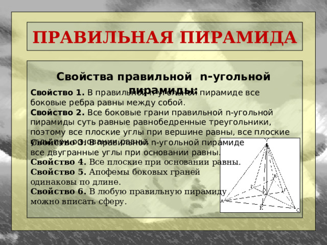 ПРАВИЛЬНАЯ ПИРАМИДА Свойства правильной n - угольной пирамиды: Свойство 1. В правильной n-угольной пирамиде все боковые ребра равны между собой. Свойство 2. Все боковые грани правильной n-угольной пирамиды суть равные равнобедренные треугольники, поэтому все плоские углы при вершине равны, все плоские углы при основании равны. Свойство 3.  В правильной n-угольной пирамиде все двугранные углы при основании равны. Свойство 4. Все плоские при основании равны. Свойство 5. Апофемы боковых граней одинаковы по длине. Свойство 6. В любую правильную пирамиду можно вписать сферу.