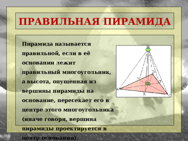 ПРАВИЛЬНАЯ ПИРАМИДА Пирамида называется правильной, если в её основании лежит правильный многоугольник, а высота, опущенная из вершины пирамиды на основание, пересекает его в центре этого многоугольника (иначе говоря, вершина пирамиды проектируется в центр основания).