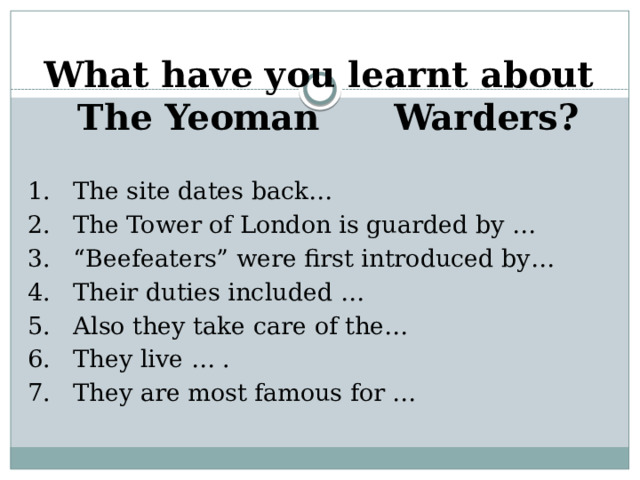 What have you learnt about The Yeoman Warders? 1. The site dates back… 2. The Tower of London is guarded by … 3. “Beefeaters” were first introduced by… 4. Their duties included … 5. Also they take care of the… 6. They live … . 7. They are most famous for …